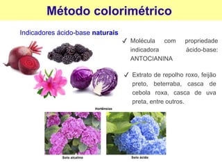 Método colorimétrico
Indicadores ácido-base naturais
✔ Molécula com propriedade
indicadora ácido-base:
ANTOCIANINA
✔ Extrato de repolho roxo, feijão
preto, beterraba, casca de
cebola roxa, casca de uva
preta, entre outros.
 