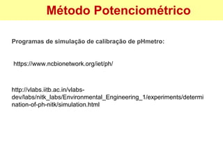 Método Potenciométrico
Programas de simulação de calibração de pHmetro:
http://vlabs.iitb.ac.in/vlabs-
dev/labs/nitk_labs/Environmental_Engineering_1/experiments/determi
nation-of-ph-nitk/simulation.html
https://www.ncbionetwork.org/iet/ph/
 
