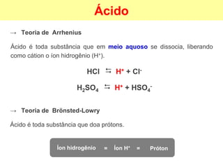 Ácido
→ Teoria de Arrhenius
Ácido é toda substância que em meio aquoso se dissocia, liberando
como cátion o íon hidrogênio (H+).
HCl
⮃
H+ + Cl-
H2SO4
⮃
H+ + HSO4
-
→ Teoria de Brönsted-Lowry
Ácido é toda substância que doa prótons.
Íon hidrogênio Íon H+
Próton
= =
 
