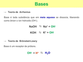 Bases
→ Teoria de Arrhenius
Base é toda substância que em meio aquoso se dissocia, liberando
como ânion o íon hidroxila (OH-).
NaOH
⮃
Na+ + OH-
KOH
⮃
→ Teoria de Brönsted-Lowry
Base é um receptor de prótons.
K+ + OH-
OH-
⮃
H2O
+ H+
 