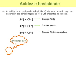 Acidez e basicidade
→ A acidez e a basicidade (alcalinidade) de uma solução aquosa
dependem das concentrações de H+ e OH- presentes na solução.
[H+] > [OH−] Caráter Ácido
[H+] = [OH−] Caráter Neutro
[H+] < [OH−] Caráter Básico ou alcalino
Como surgiu o pH?
 
