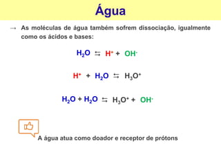 Água
→ As moléculas de água também sofrem dissociação, igualmente
como os ácidos e bases:
OH-
⮃
H2O H+ +
H+
⮃
H3O+
+ H2O
OH-
⮃
H2O + H2O H3O+ +
A água atua como doador e receptor de prótons
 