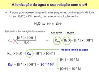 A ionização da água e sua relação com o pH
→ A água pura apresenta quantidades pequenas, porém iguais, de íons
H+ (ou H3O+) e OH- sendo, portanto, uma solução neutra.
OH-
⮃
H2O H+ +
Aplicando a Lei da ação das massas:
Produto iônico da água
[H+] = 10-7 M
[OH-] = 10-7 M
1,8 x 10-16 M 55,55 M
 