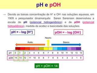 pH e pOH
→ Devido as baixas concentração de H+ e OH- nas soluções aquosas, em
1909 o pesquisador dinamarquês Søren Sørensen desenvolveu a
escala de pH (potencial hidrogeniônico) e de pOH (potencial
hidroxiliônico), medida de acidez e basicidade das soluções.
pH = - log [H+] pOH = - log [OH-]
pH + pOH = 14
 