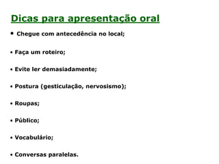 Dicas para apresentação oral
• Chegue com antecedência no local;
• Faça um roteiro;
• Evite ler demasiadamente;
• Postura (gesticulação, nervosismo);
• Roupas;
• Público;
• Vocabulário;
• Conversas paralelas.
 