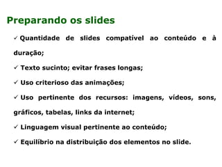  Quantidade de slides compatível ao conteúdo e à
duração;
 Texto sucinto; evitar frases longas;
 Uso criterioso das animações;
 Uso pertinente dos recursos: imagens, vídeos, sons,
gráficos, tabelas, links da internet;
 Linguagem visual pertinente ao conteúdo;
 Equilíbrio na distribuição dos elementos no slide.
Preparando os slides
 