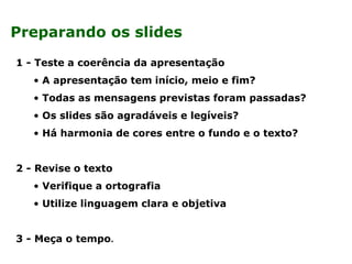1 - Teste a coerência da apresentação
• A apresentação tem início, meio e fim?
• Todas as mensagens previstas foram passadas?
• Os slides são agradáveis e legíveis?
• Há harmonia de cores entre o fundo e o texto?
2 - Revise o texto
• Verifique a ortografia
• Utilize linguagem clara e objetiva
3 - Meça o tempo.
Preparando os slides
 