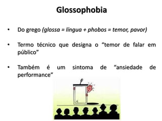 Glossophobia
• Do grego (glossa = língua + phobos = temor, pavor)
• Termo técnico que designa o “temor de falar em
público”
• Também é um sintoma de “ansiedade de
performance”
 