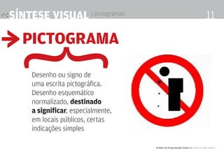síntese visual | pictogramas                                                       11

≥ Pictograma
 {   Desenho ou signo de
     uma escrita pictográfica.
     Desenho esquemático
     normalizado, destinado
     a significar, especialmente,
     em locais públicos, certas
     indicações simples

                                    Projeto de Programação visual 4 Professor Fabio Silveira
 