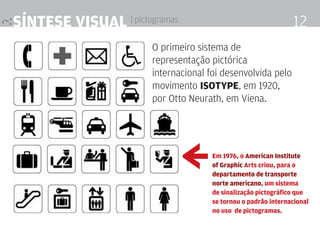 síntese visual | pictogramas                                    12
                       O primeiro sistema de
                       representação pictórica
                       internacional foi desenvolvida pelo
                       movimento isotYPe, em 1920,
                       por Otto Neurath, em Viena.



                               ≥      em 1976, o american institute
                                      of graphic arts criou, para o
                                      departamento de transporte
                                      norte americano, um sistema
                                      de sinalização pictográfico que
                                      se tornou o padrão internacional
                                      no uso de pictogramas.
 