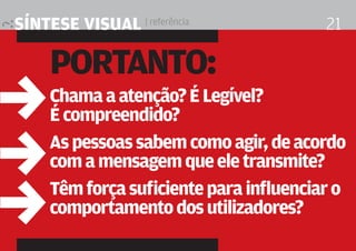 síntese visual | referência              21

     Portanto:
,    chama a atenção? É legível?
     É compreendido?

,    as pessoas sabem como agir, de acordo
     com a mensagem que ele transmite?


,    têm força suficiente para influenciar o
     comportamento dos utilizadores?
 