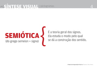síntese visual | pictogramas                                                                     4




semiótica
(do grego semeion = signo)   {   É a teoria geral dos signos.
                                 Ela estuda o modo pelo qual
                                 se dá a construção dos sentido.




                                                Projeto de Programação visual 4 Professor Fabio Silveira
 