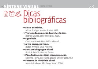 síntese visual | referência                                        28
9,$ Dicas
          bibliográficas
          , sinais e símbolos,
            Adrian Frutiger. martins Fontes. 1999.
          , teoria da comunicação. conceitos básicos,
            Rodrigo Vilalba. Série Princípios. 2006.
          , signofobia,
            Chico homem de melo. Edirora Rosari.
          , arte e percepção visual.
            Rudolf Arnhein. 5 Ed. Pioneira.
          , sintaxe da linguagem visual.
            Donis A. Dondis. martins Fontes
          , Psicodinâmica das cores em comunicação.
            modesto Farina. São Paulo: Edgard Blucher ldta,1982.
          , sistemas de identidade visual.
            maria luiza Peon. São Paulo: Senac, 2000.
 