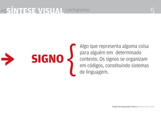 síntese visual | pictogramas                                                             5




                    {
                        Algo que representa alguma coisa


≥
                        para alguém em determinado
        signo           contexto. Os signos se organizam
                        em códigos, constituindo sistemas
                        de linguagem.




                                       Projeto de Programação visual 4 Professor Fabio Silveira
 
