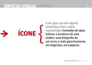 síntese visual | pictogramas                                                            7




                    {
                        é um signo que tem alguma
                        semelhança com o objeto


≥
                        representado. Exemplos de signo
        ícone           icônico: a escultura de uma
                        mulher, uma fotografia de
                        um carro, e mais genericamente,
                        um diagrama, um esquema



                                      Projeto de Programação visual 4 Professor Fabio Silveira
 