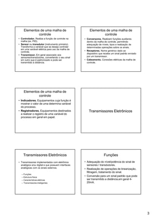 3
Elementos de uma malha de
controle
• Controlador. Realiza a função de controle na
malha (ex. PID).
• Sensor ou transdutor (instrumento primário).
Transforma a variável que se deseja controlar
em uma variável elétrica para uso da malha de
controle.
• Transmissor. Em geral associado aos
sensores/transdutores, convertendo o seu sinal
em outro que é padronizado e pode ser
transmitido à distância.
Elementos de uma malha de
controle
• Conversores. Realizam funções auxiliares
dentro da malha de controle, permitindo
adequação de níveis, tipos e realização de
determinadas operações sobre os sinais.
• Receptores. Nome genérico dado ao
dispositivo que recebe um sinal padrão enviado
por um transmissor.
• Cabeamento. Conexões elétricas da malha de
controle.
Elementos de uma malha de
controle
• Indicadores. Equipamentos cuja função é
mostrar o valor de uma determina variável
do processo.
• Registradores. Equipamentos destinados
a realizar o registro de uma variável do
processo em geral em papel.
Transmissores Eletrônicos
Transmissores Eletrônicos
• Transmissores implementados com eletrônica
analógica e/ou digital e que possuem interfaces
analógicas com os sinais externos.
– Funções
– Estrutura física
– Características elétricas
– Transmissores inteligentes
Funções
• Adequação do nível/potência do sinal de
sensores / transdutores.
• Realização de operações de linearização,
filtragem, tratamento do sinal.
• Conversão para um sinal padrão que pode
ser transmitido a distância,em geral 4-
20mA.
 
