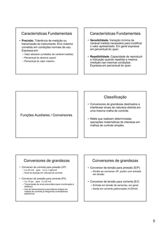 5
Características Fundamentais
• Precisão. Tolerância de medição ou
transmissão do instrumento. Erro máximo
cometido em condições normais de uso.
Expressa em:
– Valor absoluto (unidades da variável medida)
– Percentual do alcance (span)
– Percentual do valor máximo
Características Fundamentais
• Sensibilidade. Variação mínima da
variável medida necessária para modificar
o valor apresentado. Em geral expressa
em percentual do span.
• Repetibilidade. Capacidade de reproduzir
a indicação quando repetida a mesma
medição nas mesmas condições.
Expressa em percentual do span.
Funções Auxiliares / Conversores
Classificação
• Conversores de grandezas destinados a
interfacear sinais de natureza distinta em
uma mesma malha de controle.
• Relés que realizam determinadas
operações matemáticas de interesse em
malhas de controle simples.
Conversores de grandezas
• Conversor de corrente para pressão (I/P)
– 4 a 20 mA para 0.2 a 1 kgf/cm2
– Sinal de atuação em válvulas de controle
• Conversor de pressão para corrente (P/I)
– 3 a 15 psi para 4 a 20 mA
– Transmissão de sinal pneumático para monitoração à
distância
– Uso de transmissores pneumáticos antigos em
malhas de controle já integrando controladores
eletrônicos
Conversores de grandezas
• Conversor de tensão para pressão (E/P)
– Similar ao conversor I/P, porém com entrada
em tensão
• Conversor de tensão para corrente (E/I)
– Entrada em tensão de sensores, em geral.
– Saída em corrente padronizada (4-20mA)
 