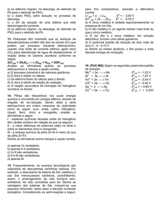 a) os elétrons migram, na descarga, do eletrodo de Pb para o eletrodo de PbO2. 
b) o óxido PbO2 sofre redução no processo de descarga. 
c) o pH da solução de uma bateria que está descarregando aumenta. 
d) os elétrons migram, na descarga, do eletrodo de PbO2 para o eletrodo de Pb. 
13. Pesquisas têm mostrado que os resíduos de dessalinizadores contêm alto teor de cloreto (Cl-) que podem, por processo industrial eletroquímico, usando uma fonte de corrente elétrica, gerar cloro (Cl2) para desinfecção de água de abastecimento. A reação direta no sistema acontece conforme se segue: 
2Cl- (aq) + 2H2O(l)  Cl2(g) + H2(g) + 2OH- (aq) 
Analise as afirmativas quanto ao processo eletroquímico e marque a opção correta. 
a) O processo industrial é de natureza galvânica. 
b) O cloro é obtido no cátodo. 
c) Os elétrons fluem do cátodo para o ânodo. 
d) O cloro é obtido da reação de oxidação. 
e) A reação secundária de formação do hidrogênio acontece no ânodo. 
14. Pilhas são dispositivos nos quais energia química é convertida em energia elétrica, através de reações de oxi-redução. Sendo dada à série eletroquímica em ordem crescente de reatividade como se segue: ouro, prata, cobre, hidrogênio, níquel, ferro, zinco e manganês, analise as afirmativas a seguir: 
I - espécies químicas situadas antes do hidrogênio têm caráter anódico em relação as que os seguem. 
II - a maior diferença de potencial (ddp) na série é entre os elementos zinco e manganês; 
III - a energia química da pilha Zn-Ni é maior do que da pilha Zn-Fe. 
Dentre as afirmativas acima marque a opção correta: 
a) apenas I é verdadeira. 
b) apenas II é verdadeira. 
c) I e II são verdadeiras. 
d) II e III são verdadeiras. 
e) apenas III. 
15. Frequentemente, os avanços tecnológicos são originados de descobertas científicas básicas. Por exemplo, a descoberta da bateria de lítio viabilizou o uso dos marca-passos cardíacos, possibilitando, assim, o prolongamento da vida humana sem, entretanto, ter sido concebida para tal. Dentre as vantagens das baterias de lítio, incluem-se sua pequena dimensão, baixo peso e elevado conteúdo energético. Considerando as semi-reações a seguir, para fins comparativos, assinale a alternativa correta. 
Li+ (aq) + e- → Li(s) E0 = - 3,05 V 
Zn2+ (aq) + 2e- → Zn(s) E0 = - 0,76 V 
a) O zinco metálico é oxidado espontaneamente na presença do íon lítio. 
b) O lítio metálico é um agente redutor mais forte do que o zinco metálico. 
c) O íon lítio e o zinco metálico, em solução eletrolítica, formam uma célula galvânica. 
d) O potencial padrão da redução de dois mols de íons Li+, é - 6,10 V. 
e) Dentre os metais alcalinos, o lítio possui a mais elevada energia de ionização. 
16. (PUC-MG) Sejam os seguintes potenciais-padrão de redução: 
Mn2+ + 2e-  Mn E0red = - 1,03 V 
Al3 + 3e-  Al E0red = - 1,67 V 
Fe2+ + 2e-  Fe E0red = - 0,44 V 
Cd2+ + 2e-  Cd E0red = - 0,40 V 
Ag+ + e-  Ag E0red = + 0,80 V 
Cu2+ + 2e-  Cu E0red = + 0,34V 
 