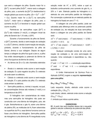 que será a voltagem da pilha. Quanto maior for a [Zn2+] na semi pilha Zn/Zn2+, menor será a voltagem da pilha, pois, o aumento da [Zn2+] é desfavorável à reação global que ocorre na pilha. (Zn + Cu2+  Zn2+ + Cu). Quanto maior for a [Cu2+] na semi-pílha Cu/Cu2+, maior será a voltagem da pilha, pois, o aumento da [Cu2+] é favorável à reação global que ocorre na pilha. 
Partindo-se de semi-pilhas cujas [Zn2+] e [Cu2+] são molares (1 moL/l), a voltagem inicial da pilha de Daniel é de 1,10 volts, a 25ºC. 
Durante o funcionamento da pilha de Daniel, a [Zn2+] aumenta, devido a semi-reação de oxidação e, a [Cu2+] diminui, devido à semi-reação de redução, portanto, durante o funcionamento da pilha de Daniel, diminui a sua voltagem. Depois de algum tempo a voltagem da pilha fica igual a zero e, a pilha fica então descarregada (o potencial da lâmina de zinco fica igual ao da lâmina de cobre). 
 As lâmina de Zn e Cu são chamados eletrodos pilha; 
 Ânodo é o eletrodo onde ocorre a semi-reação de oxidação. É o polo negativo da pilha. É o eletrodo de onde saem os elétrons; 
 Cátodo é o eletrodo onde ocorre a semi-reação de redução. É o polo positivo da pilha. É o eletrodo onde entram os elétrons. 
 Semi-pilha padrão ou, normal, é aquela, na qual, as concentrações iônicas são molares (1 mol/L) e a temperatura é de 25ºC. 
O hidrogênio tem características de metal, mas uma semi-pilha de hidrogênio não pode ser construída com uma lâmina de hidrogênio, pois, ele é gás. Borbulhando-se o gás H2 sobre uma lâmina de platina (Pt), as moléculas de H2 ficam adsorvidas na superfície da Pt e, essa lâmina funciona como se fosse uma lâmina de hidrogênio. Semi-pilha padrão de hidrogênio é uma lâmina de Pt mergulhada numa solução molar de H+, a 25ºC, sobre a qual se borbulha continuamente uma corrente de gás H2, a 25ºc e 1 atm. Eletrodo padrão de hidrogênio é o eletrodo de uma semi-pilha padrão de hidrogênio. Por convenção o potencial de um eletrodo padrão de hidrogênio foi fixado em zero 0 = 0. 
A voltagem de uma pilha padrão, pode ser calculada pela diferença entre os potenciais padrão de oxidação (ou, de redução) de duas semi-pilhas. Assim a voltagem de uma pilha padrão de Daniel será: 
0 = 0 oxid (maior) - 0 oxid (menor) = 0,763 – (-0,337) = 1,10 V; ou 
0 = 0 red. (maior) - 0 oxid (menor) = 0,337 – (- 0,763) = 1,10 V 
Qualquer oxiredução consta de uma semi- reação de oxidação e, de uma semi-reação de redução. Uma oxiredução é espontânea ou, não, quando: 
0 oxid + 0 red > 0  oxiredução espontânea. 
0 oxid + 0 red < 0  oxiredução não espontânea. 
A União Internacional de Química Pura e Aplicada (IUPAC) sugere a seguinte representação para uma pilha: 
Zn(s) / Zn(aq) 2+ // Cu(aq) 2+ / Cu(s) 
Lado esquerdo: ânodo, eletrodo onde ocorre a oxidação (Zn(s) / Zn(aq) 2+). 
Lado direito: cátodo, eletrodo onde ocorre a redução (Cu(aq) 2+ / Cu(s)). 
//: símbolo que indica a ponte salina. 
EXERCÍCIOS 
01. A partir das semi-reações abaixo dar a equação global e calcular a diferença de potencial das pilhas. 
a) Zn2+ (aq) + 2e-  Zn0(s) E0red = - 0,76 V 
Cu2+ (aq) + 2e-  Cu0(s) E0red = + 0,34 V 
 