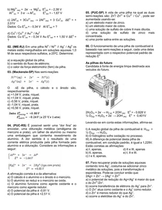 b) Mg2+ 
(aq) + 2e-  Mg0 
(s) E0 
red = - 2,38 V 
Al3+ 
(s) + 3 e-  Al0 
(s) E0 
red = - 1,67 V 
c) 2Al0 
(s) + 3Cu2+ 
(aq)  2Al3+ 
(aq) + 3 Cu0 
(s) ΔE0 = + 
2,01V 
Dados: Cu E0 
oxi = - 0,34 V Al E0 
red = ? 
d) Cu0 / Cu2+ // Au3+ / Au0 
Dados: Cu E0 
oxi = - 0,34 V Au E0 
red = + 1,50 V ΔE0 = 
? 
02. (IME-RJ) Em uma pilha Ni0 / Ni2+ // Ag+ / Ag0 os 
metais estão mergulhados em soluções aquosas 1,0 
M de seus respectivos sulfatos, a 25ºC. Determine: 
a) a equação global da pilha; 
b) o sentido do fluxo de elétrons; 
c) o valor da força eletromotriz (fem) da pilha. 
03. (Mackenzie-SP) Nas semi-reações: 
O E da pilha, o cátodo e o ânodo são, 
respectivamente: 
a) +1,04 V, prata, níquel. 
b) +1,04 V, níquel, prata. 
c) -0,56 V, prata, níquel. 
d) -1,04 V, níquel, prata. 
e) +0,56 V, prata, níquel. 
04. (PUC-RS) É possível sentir uma “dor fina” ao 
encostar, uma obturação metálica (amálgama de 
mercúrio e prata), um talher de alumínio ou mesmo 
uma embalagem que contenha revestimento de 
alumínio. A dor sentida é o resultado de uma 
corrente elétrica produzida pela pilha formada pelo 
alumínio e a obturação. Considere as informações a 
seguir: 
A afirmação correta é a da alternativa: 
a) O cátodo é o alumínio e o ânodo é o mercúrio. 
b) O alumínio se reduz e o mercúrio se oxida. 
c) O alumínio funciona como agente oxidante e o 
mercúrio como agente redutor. 
d) O potencial da pilha é -0,81 V. 
e) O potencial da pilha é +2,51 V. 
05. (PUC-SP) A vida de uma pilha na qual as duas 
semi-reações são: Zn0/ Zn2+ e Cu2+ / Cu0 , pode ser 
aumentada usando-se: 
a) um eletrodo maior de zinco. 
b) um eletrodo maior de cobre. 
c) uma solução de sulfato de cobre II mais diluída. 
d) uma solução de sulfato de zinco mais 
concentrada. 
e) uma ponte salina entre as soluções. 
06. O funcionamento de uma pilha de combustível é 
baseado nas semi-reações a seguir, cada uma delas 
representada com o respectivo potencial padrão de 
redução E0 
As pilhas do futuro 
Candidata à fonte de energia limpa destinada aos 
veículos do futuro. 
2H2O(l) + 2e- → H2 (g) + 2OH- 
(aq) E0 = - 0,828 V 
½ O2(g) + H2O(l) + 2e- → 2OH- 
(aq) E0 = 0,401V 
Levando-se em conta estas informações, afirma-se: 
I) A reação global da pilha de combustível é: H2(g) + 
½ O2(g) → H2O(l) 
II) O hidrogênio sofre oxidação no processo. 
III) A diferença de potencial desta pilha de 
combustível, em condição padrão, é igual a 1,229V. 
Estão corretas as afirmações: 
a) I, apenas. d) II e III, apenas 
b) II, apenas. e) I, II e III. 
c) I e II, apenas. 
07. Para recuperar prata de soluções aquosas 
contendo íons Ag+, costuma-se adicionar zinco 
metálico às soluções, pois a transformação é 
espontânea. Pode-se concluir então que: 
2Ag+ + Zn° → 2Ag° + Zn2+ 
a) o potencial de redução do Ag+/Ag° é maior do que 
o do Zn2+/Zn°. 
b) ocorre transferência de elétrons do Ag+ para Zn°. 
c) O Zn° atua como oxidante e o Ag+ como redutor. 
d) o Zn° é menos redutor do que Ag°. 
e) ocorre a eletrólise do Ag+ e do Zn°. 
 