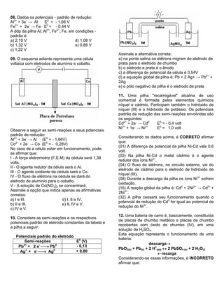 08. Dados os potenciais - padrão de redução: 
Al3+ + 3e- → Al E0 = - 1,66 V 
Fe2+ + 2e- → Fe E0 = - 0,44 V 
A ddp da pilha Al; Al3+; Fe2+; Fe, em condições - 
padrão é: 
a) 2,10 V d) 1,08 V 
b) 1,32 V e) 0,88 V 
c) 1,22 V 
09. O esquema adiante representa uma célula 
voltaica com eletrodos de alumínio e cobalto. 
Observe a seguir as semi-reações e seus potenciais 
padrão de redução: 
Al3+ + 3e- → Al (E0 = - 1,66V) 
Co2+ + 2e- → Co (E0 = - 0,28V) 
No caso de a célula estar em funcionamento, pode-se 
afirmar que: 
I - A força eletromotriz (F.E.M) da cédula será 1,38 
volts. 
II - O agente redutor da célula será o Al. 
III - O agente oxidante da cédula será o Co. 
IV - O fluxo de elétrons na cédula se dará do 
eletrodo de alumínio para o cobalto. 
V - A solução de Co(NO3)2 se concentrará. 
Assinale a opção que indica apenas as afirmativas 
corretas: 
a) I e III. d) I, II e IV. 
b) II e III. e) II, IV e V. 
c) IV e V. 
10. Considere as semi-reações e os respectivos 
potenciais padrão de eletrodo constantes da tabela e 
a pilha a seguir: 
Potenciais padrão do eletrodo 
Semi-reações E0 (V) 
Pb2+ + 2 e-  Pb0 - 0,13 
Ag+ + e-  Ag0 + 0,80 
Assinale a alternativa correta: 
a) na ponte salina os elétrons migram do eletrodo de 
prata para o eletrodo de chumbo 
b) o eletrodo e prata é o ânodo 
c) a diferença de potencial da célula é 0,54V 
d) a equação global da pilha é: Pb + 2 Ag+ → Pb2+ + 
2Ag 
e) o pólo negativo da pilha é o eletrodo de prata 
11. Uma pilha "recarregável" alcalina de uso 
comercial é formada pelos elementos químicos 
níquel e cádmio. Participam também o hidróxido de 
níquel (III) e o hidróxido de potássio. Os potenciais 
padrão de redução das semi-reações envolvidas são 
os seguintes: 
Cd2+ + 2e- → Cd0 E0 = - 0,4 volt 
Ni3+ + 1e- → Ni2+ E0 = 1,0 volt 
Considerando os dados acima, é CORRETO afirmar 
que: 
(01) A diferença de potencial da pilha Ni-Cd vale 0,6 
volt. 
(02) Na pilha Ni-Cd o metal cádmio é o agente 
redutor dos íons Ni2+. 
(04) O fluxo de elétrons, no circuito externo, vai do 
eletrodo de cádmio para o eletrodo de hidróxido de 
níquel (III). 
(08) Durante a descarga da pilha os íons Ni3+ sofrem 
oxidação. 
(16) A reação global da pilha é: Cd0 + 2Ni2+ → Cd2+ + 
2Ni3+. 
(32) A pilha cessará seu funcionamento quando o 
potencial de redução do Cd0 for igual ao potencial de 
redução do Ni3+. 
12. Uma bateria de carro é, basicamente, constituída 
de placas de chumbo metálico e placas de chumbo 
recobertas com óxido de chumbo (IV), em uma 
solução de H2SO4. 
Esta equação representa o funcionamento de uma 
bateria: 
descarga 
PbO2(s) + Pb(s) + 2 H+ 
(aq)  2 PbSO4 (s) + 2 H2O(l) 
recarga 
Considerando-se essas informações, é INCORRETO 
afirmar que: 
 