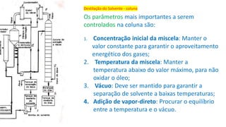 Destilação do Solvente - coluna
Os parâmetros mais importantes a serem
controlados na coluna são:
1. Concentração inicial da miscela: Manter o
valor constante para garantir o aproveitamento
energético dos gases;
2. Temperatura da miscela: Manter a
temperatura abaixo do valor máximo, para não
oxidar o óleo;
3. Vácuo: Deve ser mantido para garantir a
separação de solvente a baixas temperaturas;
4. Adição de vapor-direto: Procurar o equilíbrio
entre a temperatura e o vácuo.
 