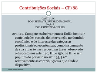 CAPÍTULO I DO SISTEMA TRIBUTÁRIO NACIONAL Seção I DOS PRINCÍPIOS GERAIS Art. 149. Compete exclusivamente à União instituir contribuições sociais, de intervenção no domínio econômico e de interesse das categorias profissionais ou econômicas, como instrumento de sua atuação nas respectivas áreas, observado o disposto nos arts. 146, III, e 150, I e III, e sem prejuízo do previsto no art. 195, § 6º, relativamente às contribuições a que alude o dispositivo. Contribuições Sociais – CF/88 Julia de Menezes Nogueira 