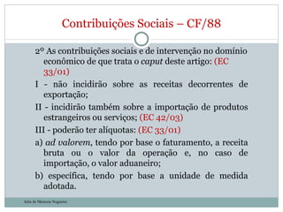 2º As contribuições sociais e de intervenção no domínio econômico de que trata o  caput  deste artigo:  (EC 33/01) I - não incidirão sobre as receitas decorrentes de exportação;  II - incidirão também sobre a importação de produtos estrangeiros ou serviços;  (EC 42/03) III - poderão ter alíquotas:  (EC 33/01) a)  ad valorem , tendo por base o faturamento, a receita bruta ou o valor da operação e, no caso de importação, o valor aduaneiro;  b) específica, tendo por base a unidade de medida adotada.  Contribuições Sociais – CF/88 Julia de Menezes Nogueira 