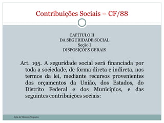 CAPÍTULO II DA SEGURIDADE SOCIAL Seção I DISPOSIÇÕES GERAIS Art. 195. A seguridade social será financiada por toda a sociedade, de forma direta e indireta, nos termos da lei, mediante recursos provenientes dos orçamentos da União, dos Estados, do Distrito Federal e dos Municípios, e das seguintes contribuições sociais: Contribuições Sociais – CF/88 Julia de Menezes Nogueira 