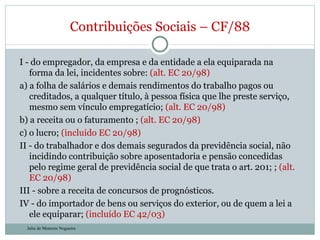 I - do empregador, da empresa e da entidade a ela equiparada na forma da lei, incidentes sobre:  (alt. EC 20/98) a) a folha de salários e demais rendimentos do trabalho pagos ou creditados, a qualquer título, à pessoa física que lhe preste serviço, mesmo sem vínculo empregatício;  (alt. EC 20/98) b) a receita ou o faturamento ;  (alt. EC 20/98) c) o lucro;  (incluído EC 20/98) II - do trabalhador e dos demais segurados da previdência social, não incidindo contribuição sobre aposentadoria e pensão concedidas pelo regime geral de previdência social de que trata o art. 201; ;  (alt. EC 20/98) III - sobre a receita de concursos de prognósticos. IV - do importador de bens ou serviços do exterior, ou de quem a lei a ele equiparar;  (incluído EC 42/03) Contribuições Sociais – CF/88 Julia de Menezes Nogueira 