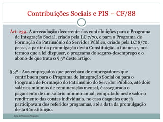 Art. 239 . A arrecadação decorrente das contribuições para o Programa de Integração Social, criado pela LC 7/70, e para o Programa de Formação do Patrimônio do Servidor Público, criado pela LC 8/70, passa, a partir da promulgação desta Constituição, a financiar, nos termos que a lei dispuser, o programa do seguro-desemprego e o abono de que trata o § 3º deste artigo. § 3º - Aos empregados que percebam de empregadores que contribuem para o Programa de Integração Social ou para o Programa de Formação do Patrimônio do Servidor Público, até dois salários mínimos de remuneração mensal, é assegurado o pagamento de um salário mínimo anual, computado neste valor o rendimento das contas individuais, no caso daqueles que já participavam dos referidos programas, até a data da promulgação desta Constituição. Contribuições Sociais e PIS – CF/88 Julia de Menezes Nogueira 
