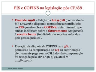 Final de 1998  – Edição da  Lei 9.718  (conversão da MP 1.724/98), dispondo tanto sobre a contribuição ao  PIS  quanto sobre a  COFINS , determinando que ambas incidiriam sobre o  faturamento   equiparado  à  receita bruta  (totalidade das receitas auferidas pela pessoa jurídica).  Elevação da alíquota da COFINS para  3% , e   permissão da compensação de  1/3  da contribuição efetivamente paga com a CSLL devida (compensação foi revogada pela MP 1.858-7/99, atual MP 2.158-35/01). PIS e COFINS na legislação pós CF/88 Julia de Menezes Nogueira 