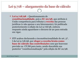 Lei 9.718/98  – Questionamento de  constitucionalidade , pois a  EC 20/98 , que atribuiu à União competência para tributar a  receita  das pessoas jurídicas (e não apenas o seu faturamento), foi publicada posteriormente à edição da Lei 9.718/98, embora enquanto ainda aguardasse o decurso de 90 para entrada em vigor. STF acabou declarando a inconstitucionalidade do art. 3º, I da Lei 9.718/98, por  eleger a receita bruta como base de cálculo das contribuições  sem que houvesse previsão na  CF/88 para tanto, sendo descabida sua posterior “constitucionalização” pela edição da EC 20/98.  Lei 9.718 – alargamento da base de cálculo Julia de Menezes Nogueira 