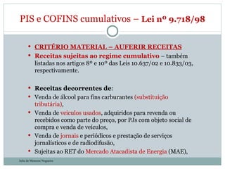 CRITÉRIO MATERIAL – AUFERIR RECEITAS Receitas sujeitas ao regime cumulativo  – também listadas nos artigos 8º e 10º das Leis 10.637/02 e 10.833/03, respectivamente. Receitas decorrentes de : Venda de álcool para fins carburantes  (substituição tributária) , Venda de  veículos   usados , adquiridos para revenda ou recebidos como parte do preço, por PJs com objeto social de compra e venda de veículos,  Venda de  jornais  e periódicos e prestação de serviços jornalísticos e de radiodifusão, Sujeitas ao RET do  Mercado Atacadista de Energia  (MAE), PIS e COFINS cumulativos –  Lei nº 9.718/98  Julia de Menezes Nogueira 