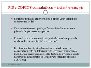 Contratos firmados anteriormente a 31/10/2003 (atendidos os requisitos da lei), Venda de mercadoria por lojas francas instaladas na zona primária de portos ou aeroportos, Execução por administração, empreitada ou subempreitada de obras de construção civil, até 31.12.08, Receitas relativas às atividades de revenda de imóveis, desmembramento ou loteamento de terrenos, incorporação imobiliária e construção de prédio destinado à venda, quando decorrentes de contratos de longo prazo firmados antes de 31.10.2003. PIS e COFINS cumulativos –  Lei nº 9.718/98  Julia de Menezes Nogueira 
