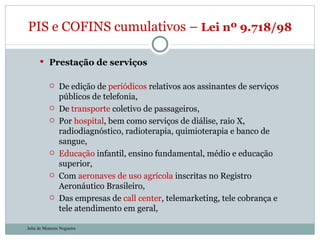 Prestação de serviços De edição de  periódicos  relativos aos assinantes de serviços públicos de telefonia, De  transporte  coletivo de passageiros, Por  hospital , bem como serviços de diálise, raio X, radiodiagnóstico, radioterapia, quimioterapia e banco de sangue, Educação  infantil, ensino fundamental, médio e educação superior, Com  aeronaves de uso agrícola  inscritas no Registro Aeronáutico Brasileiro, Das empresas de  call center , telemarketing, tele cobrança e tele atendimento em geral, PIS e COFINS cumulativos –  Lei nº 9.718/98  Julia de Menezes Nogueira 