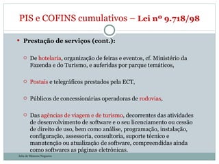 Prestação de serviços (cont.): De  hotelaria , organização de feiras e eventos, cf. Ministério da Fazenda e do Turismo, e auferidas por parque temáticos, Postais  e telegráficos prestados pela ECT, Públicos de concessionárias operadoras de  rodovias ,  Das  agências de viagem e de turismo , decorrentes das atividades de desenvolvimento de software e o seu licenciamento ou cessão de direito de uso, bem como análise, programação, instalação, configuração, assessoria, consultoria, suporte técnico e manutenção ou atualização de software, compreendidas ainda como softwares as páginas eletrônicas. PIS e COFINS cumulativos –  Lei nº 9.718/98  Julia de Menezes Nogueira 