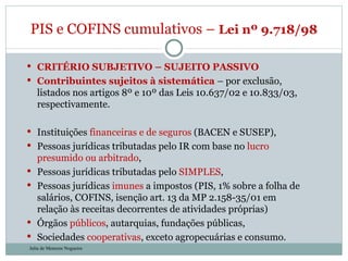 CRITÉRIO SUBJETIVO – SUJEITO PASSIVO Contribuintes sujeitos à sistemática  – por exclusão, listados nos artigos 8º e 10º das Leis 10.637/02 e 10.833/03, respectivamente. Instituições  financeiras e de seguros  (BACEN e SUSEP), Pessoas jurídicas tributadas pelo IR com base no  lucro presumido ou arbitrado , Pessoas jurídicas tributadas pelo  SIMPLES , Pessoas jurídicas  imunes  a impostos (PIS, 1% sobre a folha de salários, COFINS, isenção art. 13 da MP 2.158-35/01 em relação às receitas decorrentes de atividades próprias) Órgãos  públicos , autarquias, fundações públicas, Sociedades  cooperativas , exceto agropecuárias e consumo. PIS e COFINS cumulativos –  Lei nº 9.718/98  Julia de Menezes Nogueira 