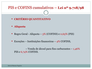 CRITÉRIO QUANTITATIVO Alíquota Regra Geral - Alíquota –  3%  (COFINS) e  0,65%  (PIS) Exceções – Instituições financeiras –  4%  COFINS,    –  Venda de álcool para fins carburantes –  1,46%  PIS e  6,74%  COFINS. PIS e COFINS cumulativos –  Lei nº 9.718/98  Julia de Menezes Nogueira 