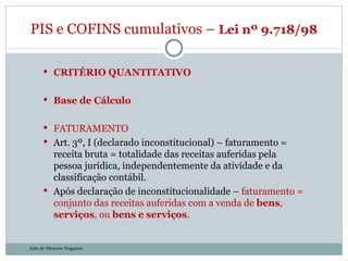 CRITÉRIO QUANTITATIVO Base de Cálculo FATURAMENTO Art. 3º, I (declarado inconstitucional) – faturamento = receita bruta = totalidade das receitas auferidas pela pessoa jurídica, independentemente da atividade e da classificação contábil. Após declaração de inconstitucionalidade –  faturamento = conjunto das receitas auferidas com a venda de  bens ,  serviços , ou  bens e serviços . PIS e COFINS cumulativos –  Lei nº 9.718/98  Julia de Menezes Nogueira 