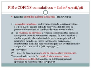 Receitas  excluídas da base de cálculo  (art. 3º, §2º): I   –  as vendas canceladas , os descontos incondicionais concedidos, o IPI e o ICMS, quando cobrado pelo vendedor dos bens ou prestador dos serviços na condição de substituto tributário; II  – as  reversões de provisões  e recuperações de créditos baixados como perda, que não representem ingresso de novas receitas, o resultado positivo da avaliação de investimentos pelo valor do patrimônio líquido e os lucros e dividendos derivados de investimentos avaliados pelo custo de aquisição, que tenham sido computados como receita; (MP 2158-35/01) III – (revogado) IV  – a receita decorrente da  venda de bens do ativo permanente ; V – a receita decorrente da  transferência onerosa a outros contribuintes do ICMS  de créditos de ICMS originados de operações de exportação (Lei 11.945/09).  PIS e COFINS cumulativos –  Lei nº 9.718/98  
