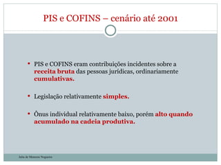PIS e COFINS eram contribuições incidentes sobre a  receita   bruta   das pessoas jurídicas, ordinariamente   cumulativas. Legislação relativamente  simples. Ônus individual relativamente baixo, porém  alto quando acumulado na cadeia produtiva. PIS e COFINS – cenário até 2001 Julia de Menezes Nogueira 