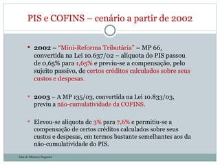 2002  –  “Mini-Reforma Tributária”  – MP 66, convertida na Lei 10.637/02 – alíquota do PIS passou de 0,65% para  1,65%  e previu-se a compensação, pelo sujeito passivo, de  certos créditos calculados sobre seus custos e despesas .  2003  – A MP 135/03, convertida na Lei 10.833/03, previu a  não-cumulatividade da COFINS. Elevou-se alíquota de  3%  para  7,6%  e permitiu-se a compensação de certos créditos calculados sobre seus custos e despesas, em termos bastante semelhantes aos da não-cumulatividade do PIS. PIS e COFINS – cenário a partir de 2002 Julia de Menezes Nogueira 