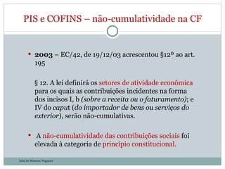 2003  – EC/42, de 19/12/03 acrescentou §12º ao art. 195 § 12. A lei definirá os  setores de atividade econômica  para os quais as contribuições incidentes na forma dos incisos I, b  (sobre a receita ou o faturamento) ; e IV do  capu t ( do importador de bens ou serviços do exterior ), serão não-cumulativas. A  não-cumulatividade das contribuições sociais  foi elevada à categoria de  princípio constitucional. PIS e COFINS – não-cumulatividade na CF Julia de Menezes Nogueira 