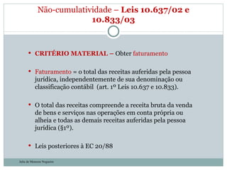 CRITÉRIO MATERIAL –  Obter  faturamento Faturamento  = o total das receitas auferidas pela pessoa jurídica, independentemente de sua denominação ou classificação contábil  (art. 1º Leis 10.637 e 10.833). O total das receitas compreende a receita bruta da venda de bens e serviços nas operações em conta própria ou alheia e todas as demais receitas auferidas pela pessoa jurídica (§1º). Leis posteriores à EC 20/88 Não-cumulatividade –  Leis 10.637/02 e 10.833/03 Julia de Menezes Nogueira 