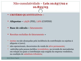 CRITÉRIO QUANTITATIVO –  Alíquotas  =  1,65%  (PIS),  7,6%  (COFINS) Base de cálculo  =  faturamento Receitas excluídas do faturamento  = isentas  ou não alcançadas pela incidência da contribuição ou sujeitas à alíquota 0 (zero); não-operacionais, decorrentes da venda de  ativo permanente ;    auferidas pela pessoa jurídica  revendedora,  na revenda de mercadorias em relação às quais a contribuição seja exigida da empresa vendedora, na condição de  substituta tributária ; Não-cumulatividade –  Leis 10.637/02 e 10.833/03 Julia de Menezes Nogueira 