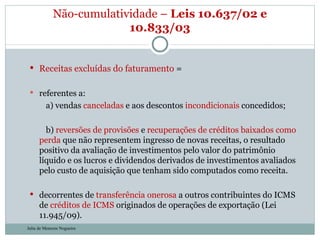Receitas excluídas do faturamento  = referentes a:          a) vendas  canceladas  e aos descontos  incondicionais  concedidos;          b)  reversões de provisões  e  recuperações de créditos baixados como perda  que não representem ingresso de novas receitas, o resultado positivo da avaliação de investimentos pelo valor do patrimônio líquido e os lucros e dividendos derivados de investimentos avaliados pelo custo de aquisição que tenham sido computados como receita. decorrentes de  transferência onerosa  a outros contribuintes do ICMS de  créditos de ICMS  originados de operações de exportação (Lei 11.945/09).  Não-cumulatividade –  Leis 10.637/02 e 10.833/03 Julia de Menezes Nogueira 