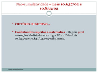 CRITÉRIO SUBJETIVO –  Contribuintes sujeitos à sistemática  – Regime  geral  – exceções são listadas nos artigos 8º e 10º das Leis 10.637/02 e 10.833/03, respectivamente. Não-cumulatividade –  Leis 10.637/02 e 10.833/03 Julia de Menezes Nogueira 