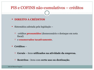 DIREITO A CRÉDITOS Sistemática adotada pela legislação – créditos  presumidos  (desnecessário o destaque em nota fiscal)  e  enumerados taxativamente .  Créditos  – Gerais  – itens  utilizados na atividade da empresa. Restritos  - itens com  certo uso ou destinação . PIS e COFINS não-cumulativos – créditos Julia de Menezes Nogueira 