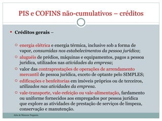 Créditos gerais  –  energia elétrica  e energia térmica, inclusive sob a forma de vapor,  consumidas nos estabelecimentos da pessoa jurídica ; aluguéis  de prédios, máquinas e equipamentos, pagos a pessoa jurídica, utilizados nas  atividades da empresa ; valor das  contraprestações de operações de arrendamento mercantil  de pessoa jurídica, exceto de optante pelo SIMPLES; edificações e benfeitorias  em imóveis próprios ou de terceiros,  utilizados nas atividades da empresa . vale-transporte, vale-refeição ou vale-alimentação , fardamento ou uniforme fornecidos aos empregados por pessoa jurídica que explore as atividades de prestação de serviços de limpeza, conservação e manutenção. PIS e COFINS não-cumulativos – créditos Julia de Menezes Nogueira 